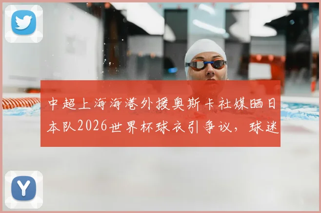 中超上海海港外援奥斯卡社媒晒日本队2026世界杯球衣引争议，球迷热议背后原因