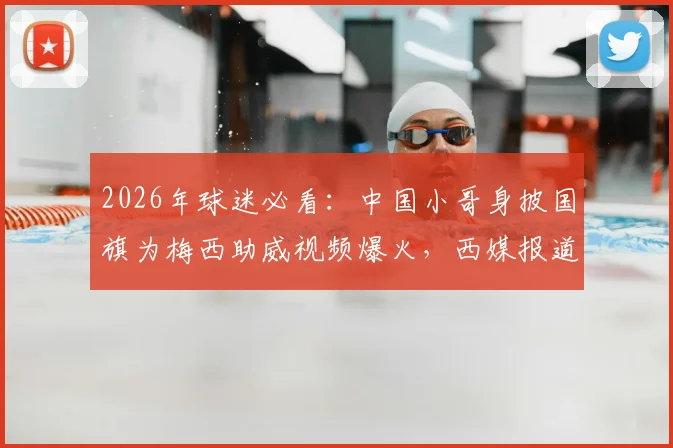 2026年球迷必看：中国小哥身披国旗为梅西助威视频爆火，西媒报道感动全球，热爱真的不分国界