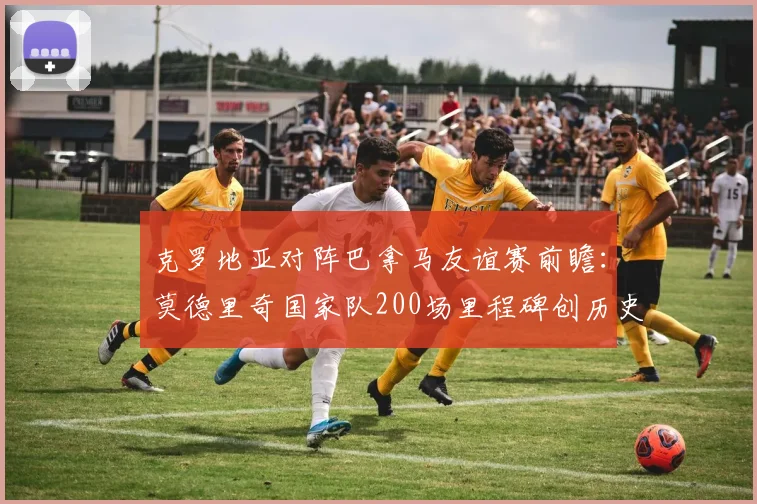 克罗地亚对阵巴拿马友谊赛前瞻：莫德里奇国家队200场里程碑创历史，参赛时间与对手解析