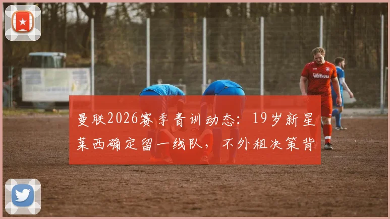 曼联2026赛季青训动态：19岁新星莱西确定留一线队，不外租决策背后的考量与球员前景分析