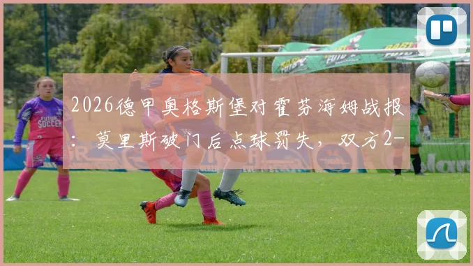 2026德甲奥格斯堡对霍芬海姆战报：莫里斯破门后点球罚失，双方2-2激战收场