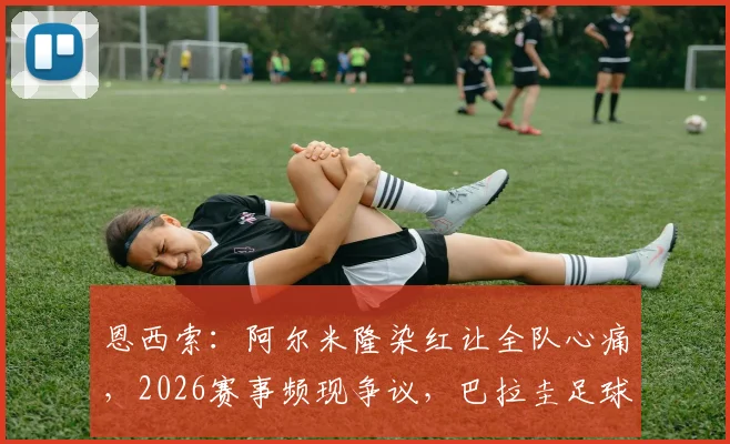 恩西索：阿尔米隆染红让全队心痛，2026赛事频现争议，巴拉圭足球是否陷入困境？