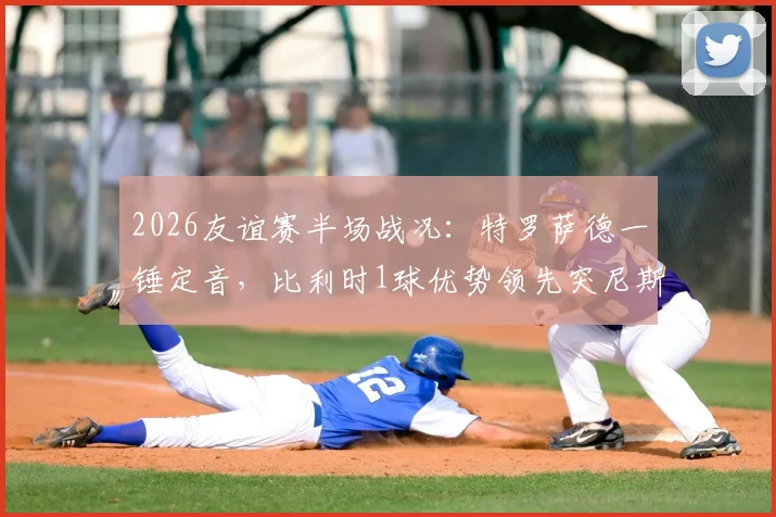 2026友谊赛半场战况：特罗萨德一锤定音，比利时1球优势领先突尼斯，全场数据与战术解读
