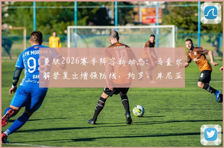曼联2026赛季阵容新动态：马奎尔解禁复出增强防线，约罗、库尼亚缺席训练引关注，解析对战术的影响