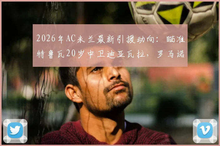 2026年AC米兰最新引援动向：瞄准特鲁瓦20岁中卫迪亚瓦拉，罗马诺确认签约在即，年轻后卫数据分析一览
