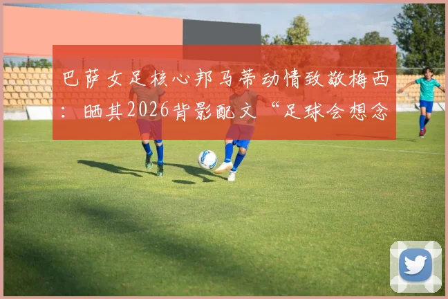 巴萨女足核心邦马蒂动情致敬梅西：晒其2026背影配文“足球会想念你”，揭秘两人私下关系与巴萨更衣室故事