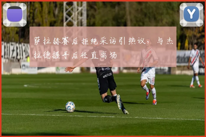 萨拉赫赛后拒绝采访引热议，与杰拉德握手后径直离场