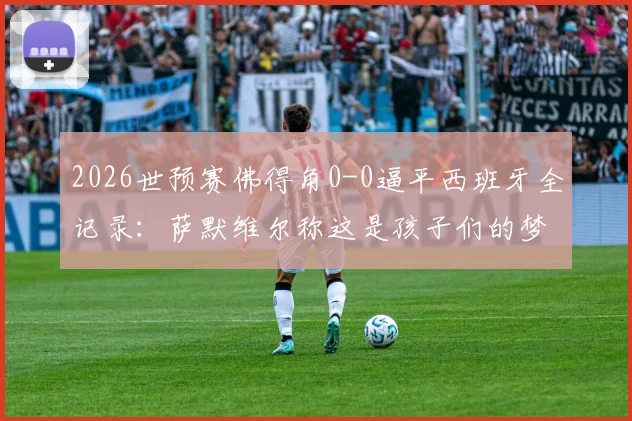 2026世预赛佛得角0-0逼平西班牙全记录：萨默维尔称这是孩子们的梦想，附佛得角足球崛起分析