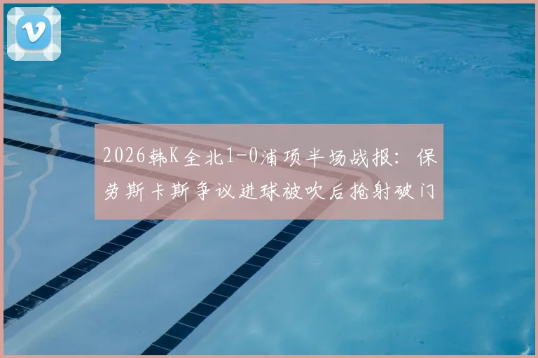 2026韩K全北1-0浦项半场战报：保劳斯卡斯争议进球被吹后抢射破门，焦点判罚引发热议