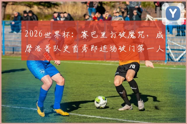 2026世界杯：赛巴里打破魔咒，成摩洛哥队史首秀即连场破门第一人，背后技术解析