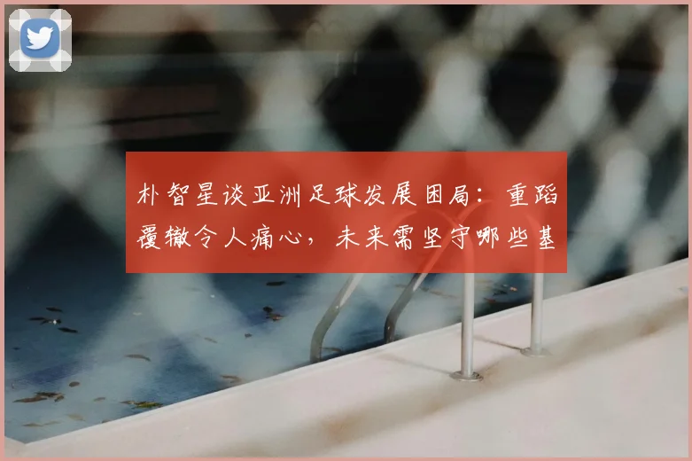 朴智星谈亚洲足球发展困局：重蹈覆辙令人痛心，未来需坚守哪些基本原则？