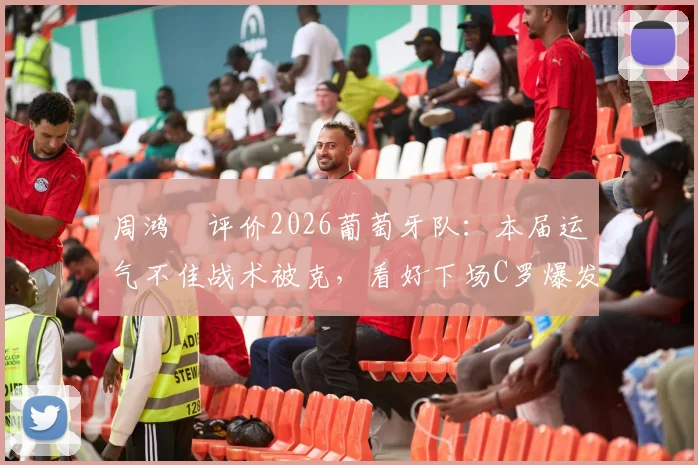 周鸿祎评价2026葡萄牙队：本届运气不佳战术被克，看好下场C罗爆发逆袭
