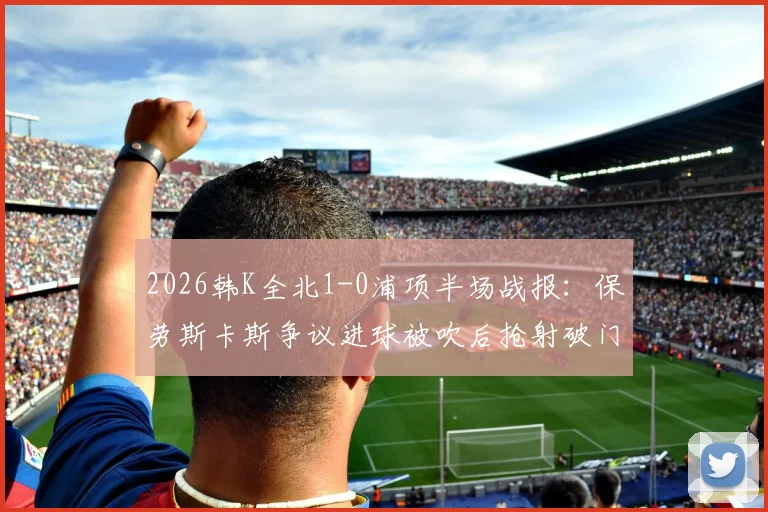 2026韩K全北1-0浦项半场战报：保劳斯卡斯争议进球被吹后抢射破门，焦点判罚引发热议