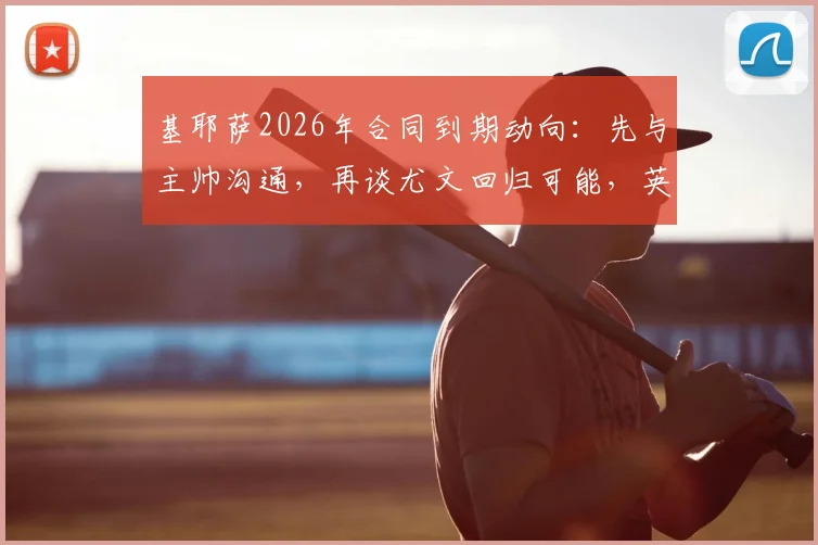 基耶萨2026年合同到期动向：先与主帅沟通，再谈尤文回归可能，英超现状分析