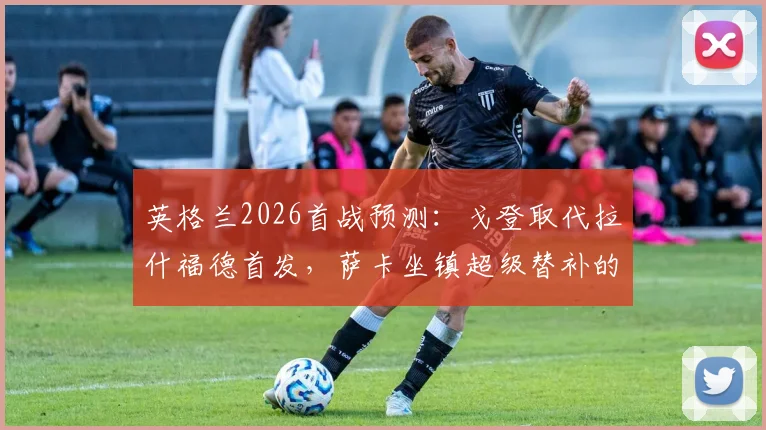 英格兰2026首战预测：戈登取代拉什福德首发，萨卡坐镇超级替补的关键解析