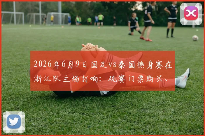 2026年6月9日国足vs泰国热身赛在浙江队主场打响：观赛门票购买、交通路线、直播平台全攻略