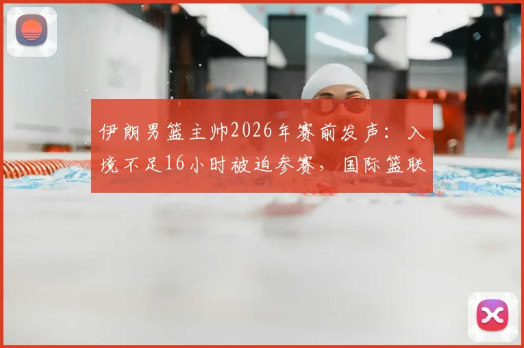 伊朗男篮主帅2026年赛前发声：入境不足16小时被迫参赛，国际篮联赛程安排再引争议
