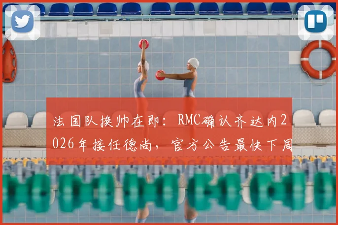 法国队换帅在即：RMC确认齐达内2026年接任德尚，官方公告最快下周发布