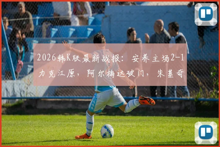 2026韩K联最新战报:安养主场2-1力克江原,阿尔梅达破门,朱基奇献助攻双响,附全场集锦视频回顾