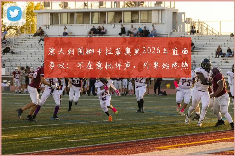 意大利国脚卡拉菲奥里2026年直面争议：不在意批评声，外界始终热衷讨论我们球队