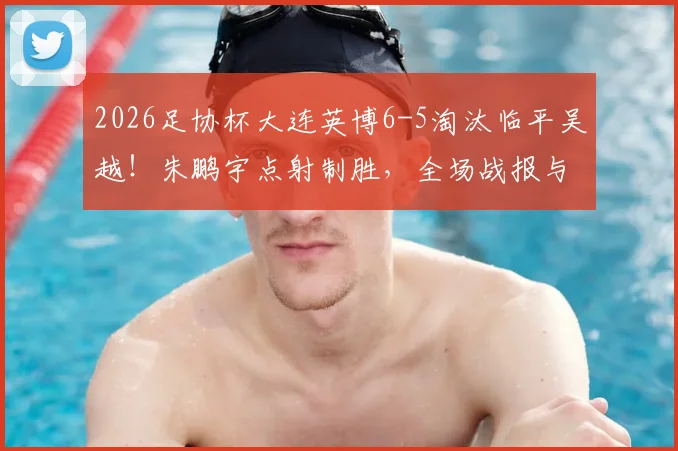 2026足协杯大连英博6-5淘汰临平吴越！朱鹏宇点射制胜，全场战报与晋级分析