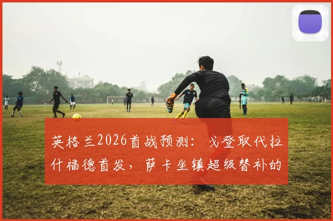 英格兰2026首战预测:戈登取代拉什福德首发,萨卡坐镇超级替补的关键解析