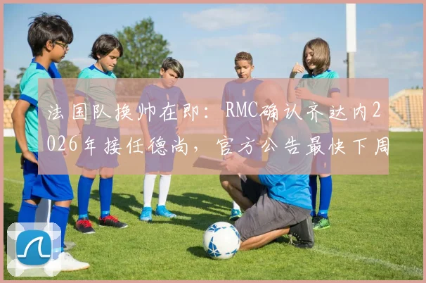 法国队换帅在即：RMC确认齐达内2026年接任德尚，官方公告最快下周发布