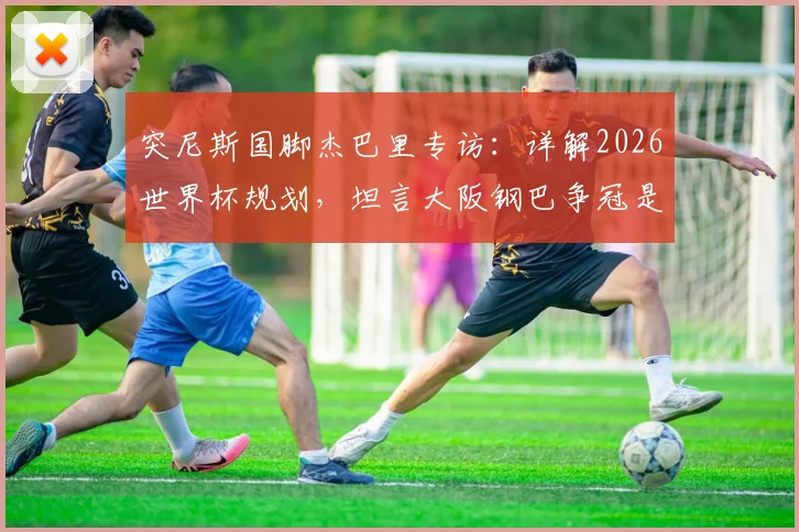 突尼斯国脚杰巴里专访：详解2026世界杯规划，坦言大阪钢巴争冠是当前首要目标
