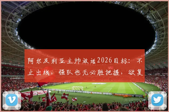 阿尔及利亚主帅放话2026目标：不止出线，强队也无必胜把握，欲复制非洲杯奇迹