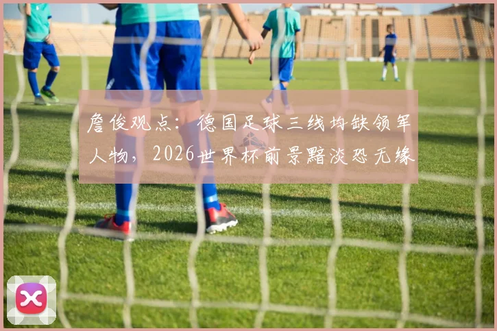 詹俊观点：德国足球三线均缺领军人物，2026世界杯前景黯淡恐无缘八强