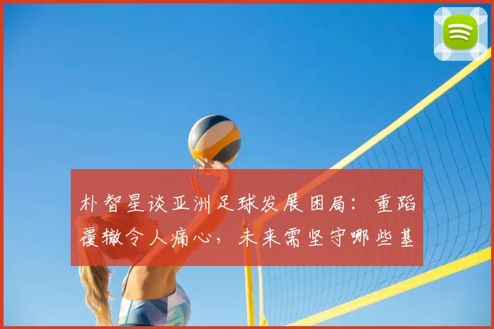 朴智星谈亚洲足球发展困局：重蹈覆辙令人痛心，未来需坚守哪些基本原则？