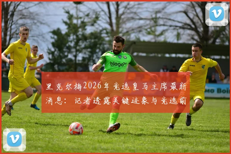 里克尔梅2026年竞选皇马主席最新消息：记者透露关键迹象与竞选前景分析
