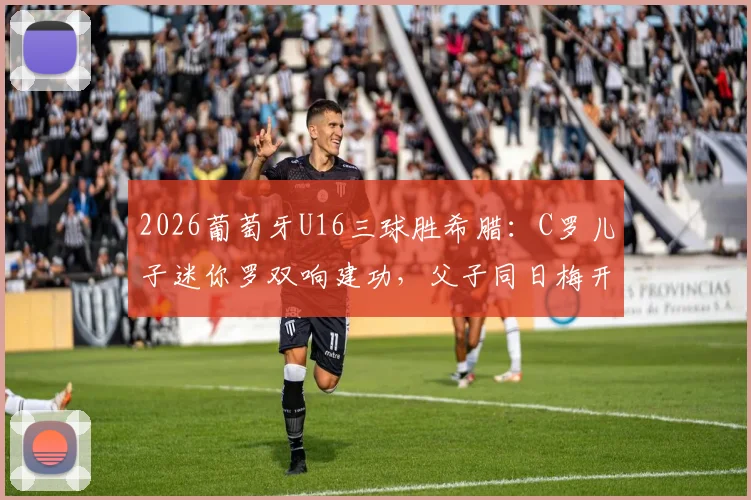 2026葡萄牙U16三球胜希腊：C罗儿子迷你罗双响建功，父子同日梅开二度引热议