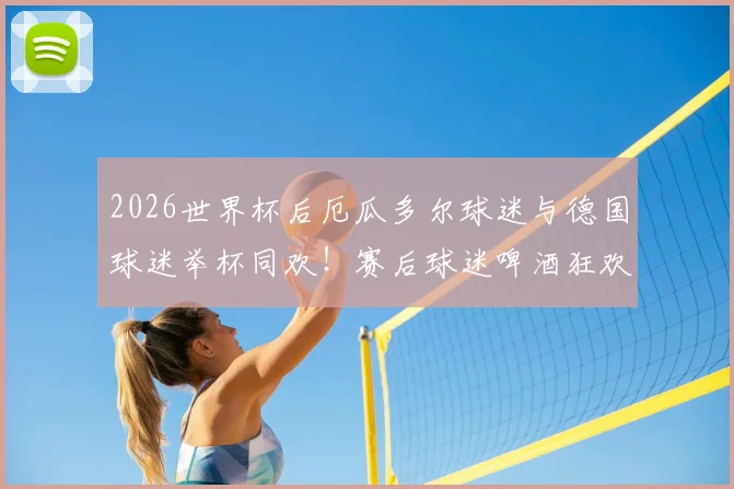 2026世界杯后厄瓜多尔球迷与德国球迷举杯同欢！赛后球迷啤酒狂欢现场图片视频回顾