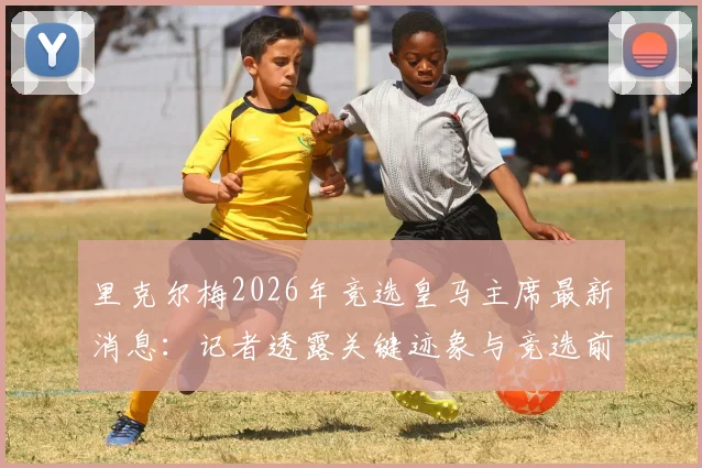 里克尔梅2026年竞选皇马主席最新消息：记者透露关键迹象与竞选前景分析