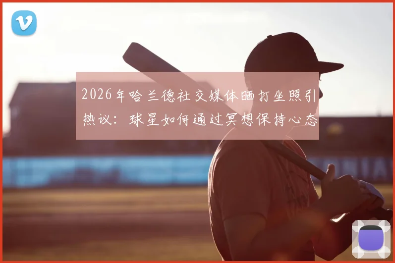 2026年哈兰德社交媒体晒打坐照引热议:球星如何通过冥想保持心态与状态,曼城前锋日常放松方式解读