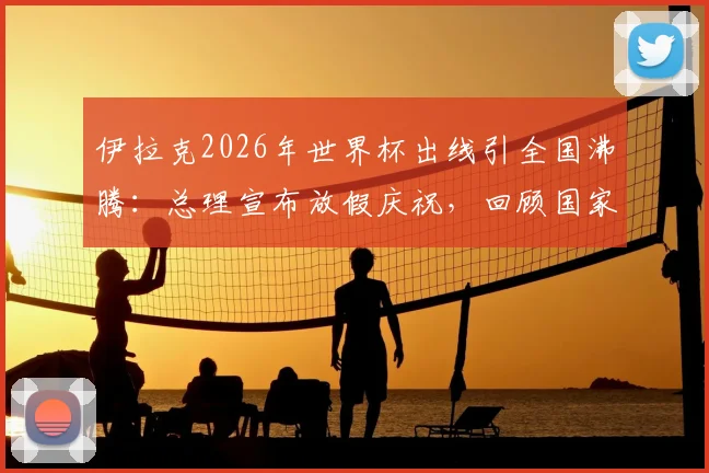 伊拉克2026年世界杯出线引全国沸腾：总理宣布放假庆祝，回顾国家队崛起之路与未来展望