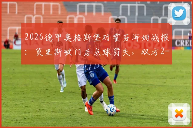 2026德甲奥格斯堡对霍芬海姆战报：莫里斯破门后点球罚失，双方2-2激战收场