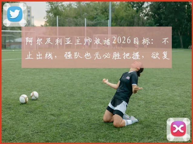 阿尔及利亚主帅放话2026目标：不止出线，强队也无必胜把握，欲复制非洲杯奇迹