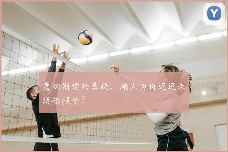 詹姆斯续约悬疑:湖人为何迟迟未提供报价?
