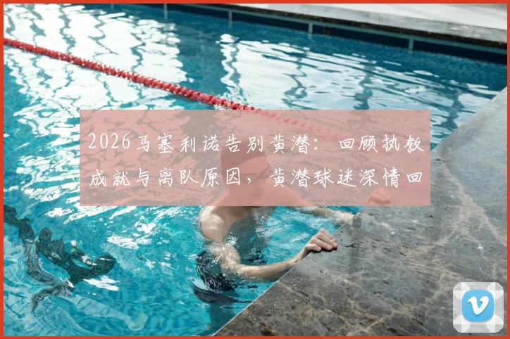 2026马塞利诺告别黄潜：回顾执教成就与离队原因，黄潜球迷深情回应与未来去向分析