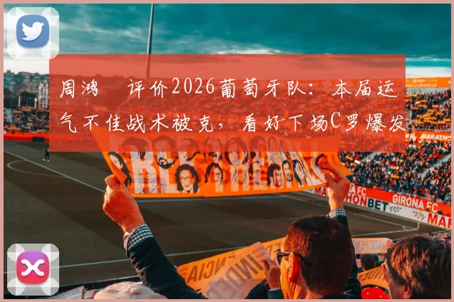 周鸿祎评价2026葡萄牙队：本届运气不佳战术被克，看好下场C罗爆发逆袭
