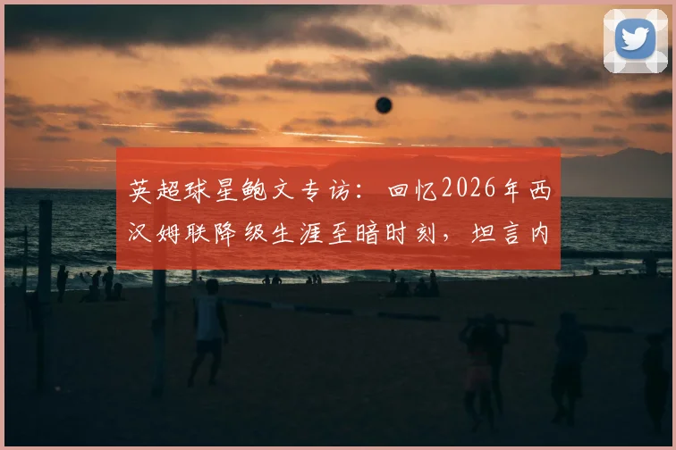 英超球星鲍文专访：回忆2026年西汉姆联降级生涯至暗时刻，坦言内心充斥尴尬与痛苦的真实感受