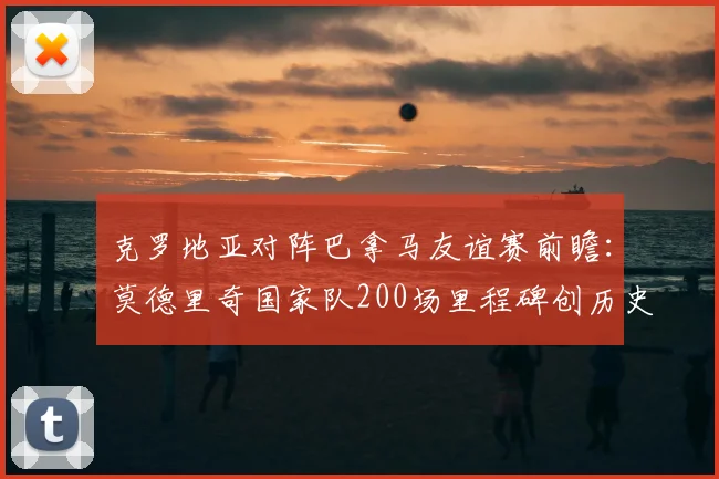 克罗地亚对阵巴拿马友谊赛前瞻：莫德里奇国家队200场里程碑创历史，参赛时间与对手解析