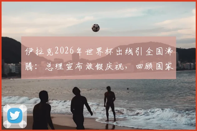 伊拉克2026年世界杯出线引全国沸腾：总理宣布放假庆祝，回顾国家队崛起之路与未来展望