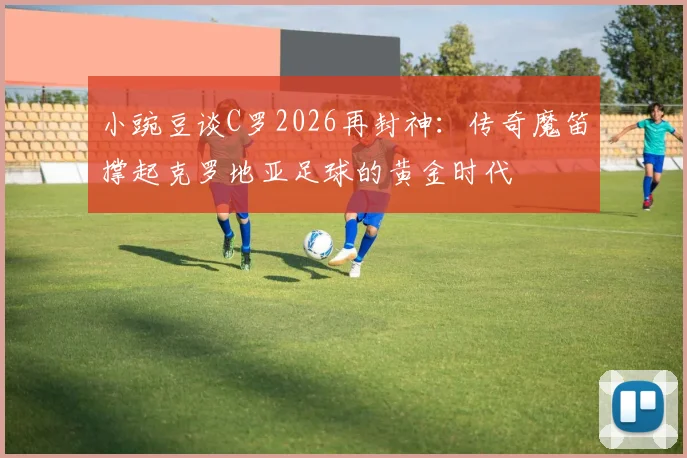 小豌豆谈C罗2026再封神：传奇魔笛撑起克罗地亚足球的黄金时代