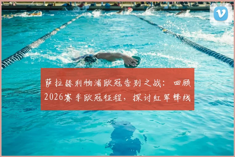 萨拉赫利物浦欧冠告别之战：回顾2026赛季欧冠征程，探讨红军锋线告别后的影响与未来