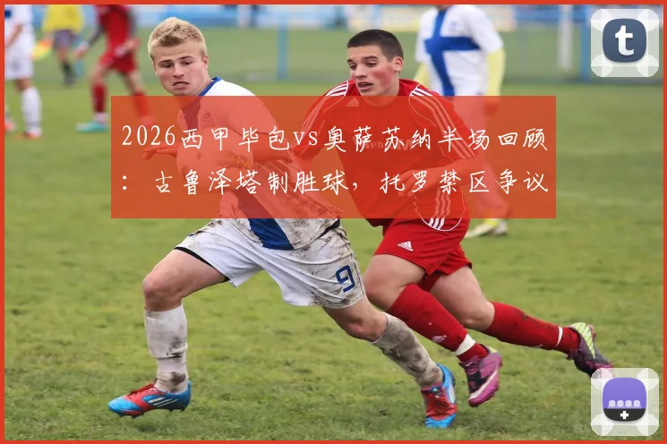 2026西甲毕包vs奥萨苏纳半场回顾：古鲁泽塔制胜球，托罗禁区争议未判点全解析