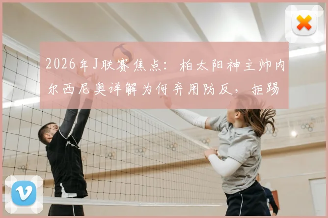 2026年J联赛焦点：柏太阳神主帅内尔西尼奥详解为何弃用防反，拒踢功利足球全力争胜川崎前锋