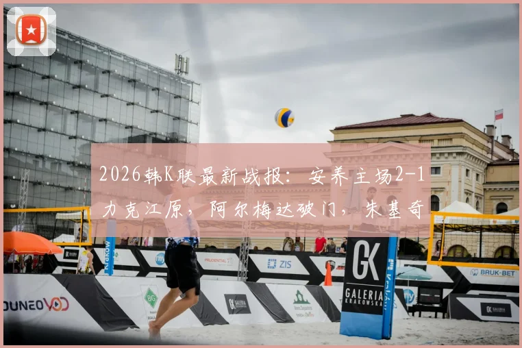 2026韩K联最新战报：安养主场2-1力克江原，阿尔梅达破门，朱基奇献助攻双响，附全场集锦视频回顾